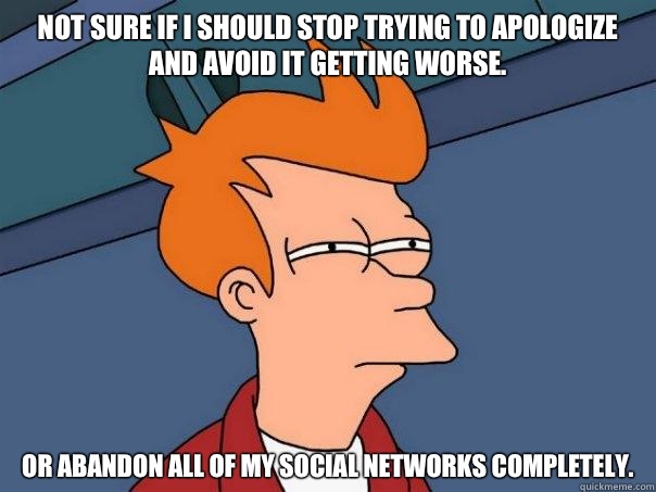 Not sure if I should stop trying to apologize and avoid it getting worse. Or abandon all of my social networks completely.  Futurama Fry