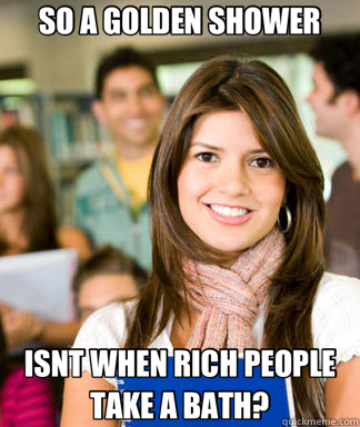SO A GOLDEN SHOWER ISNT WHEN RICH PEOPLE TAKE A BATH?  Sheltered College Freshman