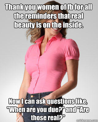 Thank you women of fb for all the reminders that real beauty is on the inside. Now I can ask questions like, 