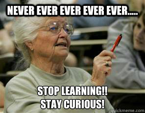 Never EVER Ever Ever EVER..... Stop Learning!!
Stay Curious!  Senior College Student