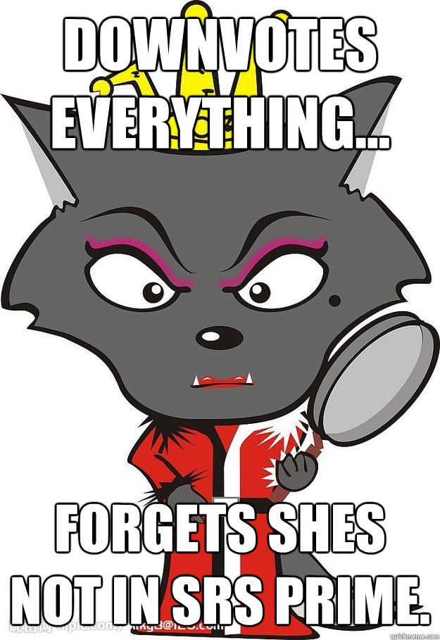 Downvotes everything... Forgets shes not in SRS prime.  