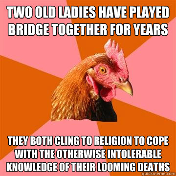 Two old ladies have played bridge together for years they both cling to religion to cope with the otherwise intolerable knowledge of their looming deaths - Two old ladies have played bridge together for years they both cling to religion to cope with the otherwise intolerable knowledge of their looming deaths  Anti-Joke Chicken
