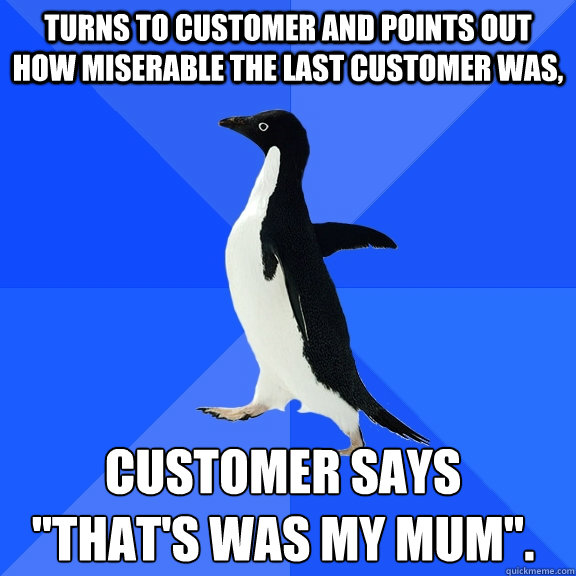 Turns to customer and points out how miserable the last customer was, Customer says
