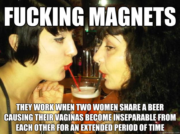 fucking magnets they work when two women share a beer causing their vaginas become inseparable from each other for an extended period of time  