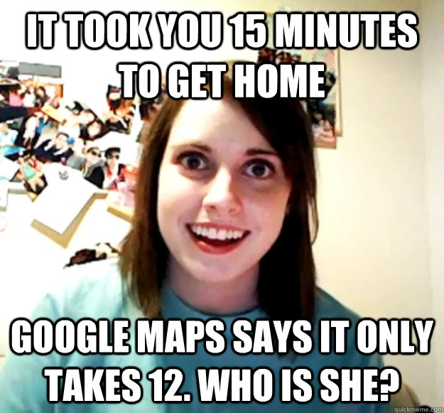 it took you 15 minutes to get home google maps says it only takes 12. who is she? - it took you 15 minutes to get home google maps says it only takes 12. who is she?  Overly Attached Girlfriend