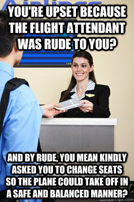 You're upset because the flight attendant was rude to you? and by rude, you mean kindly asked you to change seats so the plane could take off in a safe and balanced manner? - You're upset because the flight attendant was rude to you? and by rude, you mean kindly asked you to change seats so the plane could take off in a safe and balanced manner?  Upset Idiot Passengers