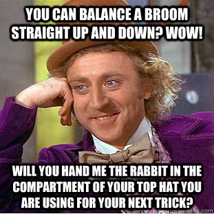 You can balance a broom straight up and down? Wow! Will you hand me the rabbit in the compartment of your top hat you are using for your next trick?  Condescending Wonka