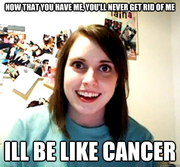 now that you have me, you'll Never get rid of me ill be like cancer  Overly Attached Girlfriend