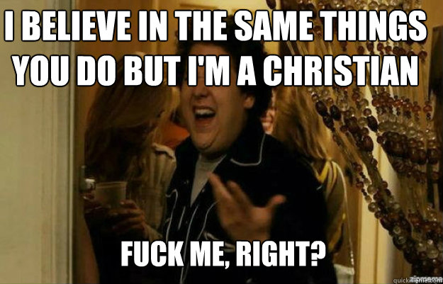 I believe in the same things you do but I'm a christian FUCK ME, RIGHT?  fuck me right