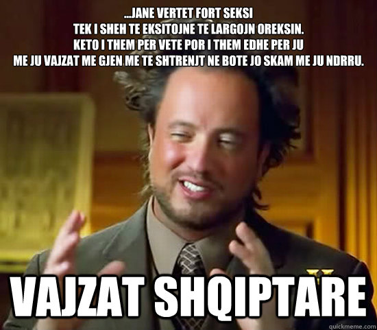 ...jane vertet fort seksi 
tek i sheh te eksitojne te largojn oreksin.
Keto i them per vete por i them edhe per ju 
me ju vajzat me gjen me te shtrenjt ne bote jo skam me ju ndrru. vajzat shqiptare  Ancient Aliens