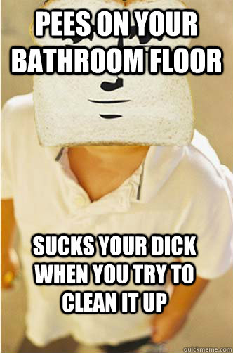 pees on your bathroom floor sucks your dick when you try to clean it up  