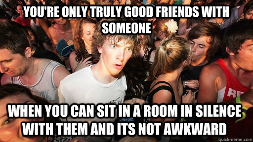 You're only truly good friends with someone when you can sit in a room in silence with them and its not awkward  Sudden Clarity Clarence