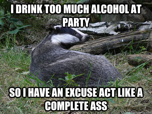 I drink too much alcohol at party so i have an excuse act like a complete ass - I drink too much alcohol at party so i have an excuse act like a complete ass  Bastard Badger