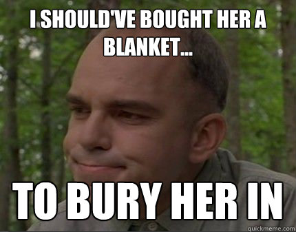 I should've Bought her a blanket... To bury her in  