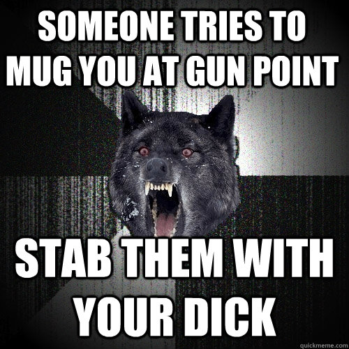someone tries to mug you at gun point stab them with your dick  Insanity Wolf