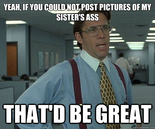 Yeah, if you could not post pictures of my sister's ass That'd be great - Yeah, if you could not post pictures of my sister's ass That'd be great  Lumbergh