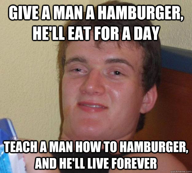 give a man a hamburger, he'll eat for a day teach a man how to hamburger, and he'll live forever  10 Guy
