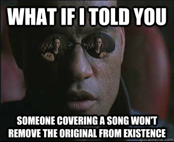 What if I told you Someone covering a song won't remove the original from existence  Morpheus SC