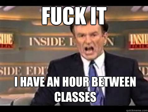 FUCK IT I have an hour between classes  Fuck it