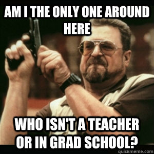 AM I THE ONLY ONE AROUND HERE WHO ISN't a teacher or in grad school? - AM I THE ONLY ONE AROUND HERE WHO ISN't a teacher or in grad school?  Misc