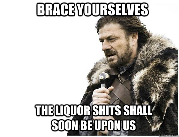Brace yourselves the liquor shits shall soon be upon us  Imminent Ned