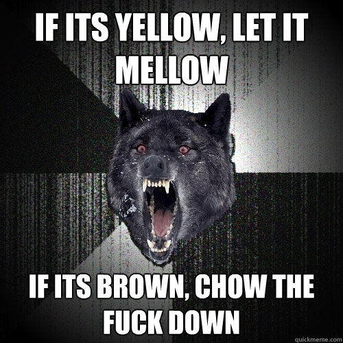 If its yellow, let it mellow if its brown, chow the fuck down  Insanity Wolf