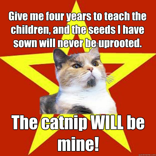 Give me four years to teach the children, and the seeds I have sown will never be uprooted. The catnip WILL be mine!  Lenin Cat