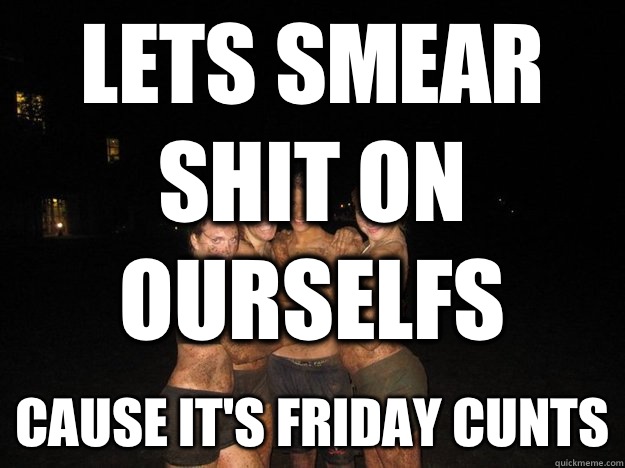 Lets smear shit on ourselfs Cause it's Friday cunts  