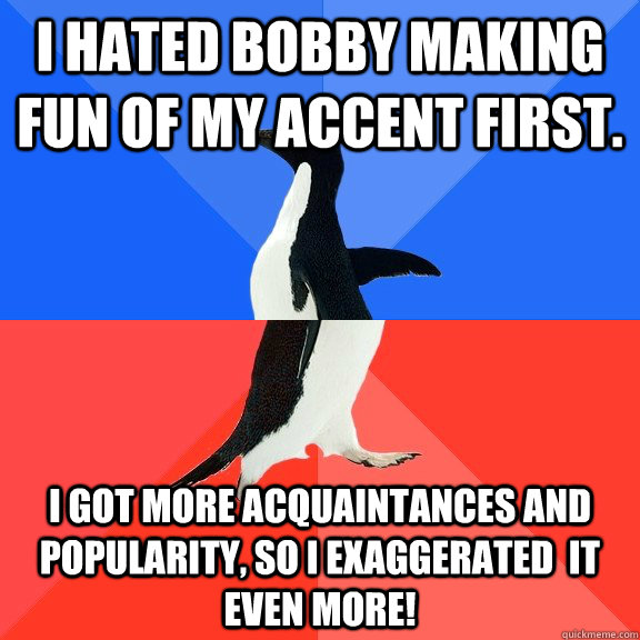 I hated bobby making fun of my accent first. I got more acquaintances and popularity, so I exaggerated  it even more!   Socially Awkward Awesome Penguin
