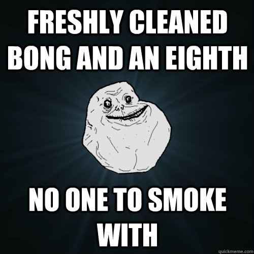 Freshly Cleaned bong and an eighth  no one to smoke with   Forever Alone