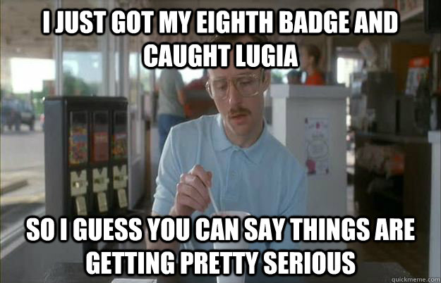 i just got my eighth badge and caught lugia So I guess you can say things are getting pretty serious  Things are getting pretty serious