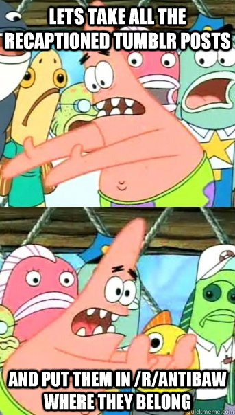 Lets take all the recaptioned tumblr posts and put them in /r/antibaw where they belong  Push it somewhere else Patrick