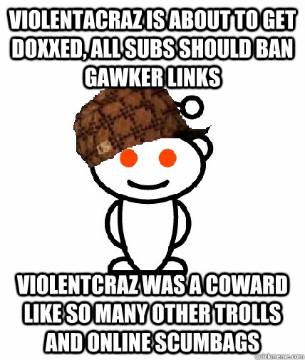 Violentacraz is about to get doxxed, all subs should ban Gawker links Violentcraz was a coward like so many other trolls and online scumbags  Scumbag Redditor