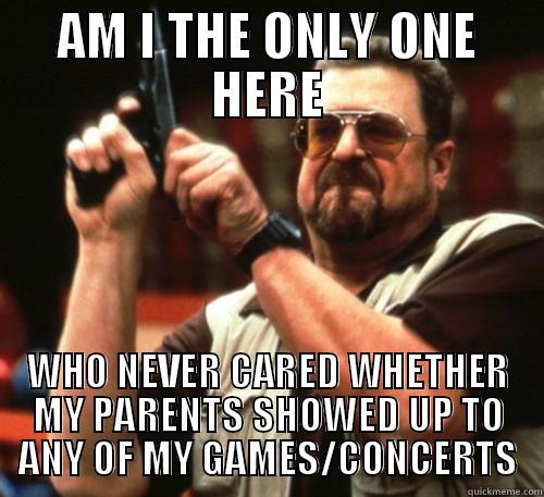 What's the big deal anyways? - AM I THE ONLY ONE HERE WHO NEVER CARED WHETHER MY PARENTS SHOWED UP TO ANY OF MY GAMES/CONCERTS Am I The Only One Around Here