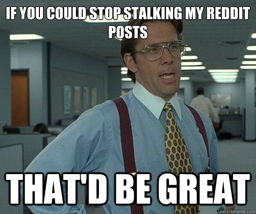 If you could stop stalking my reddit posts  That'd be great  Lumbergh