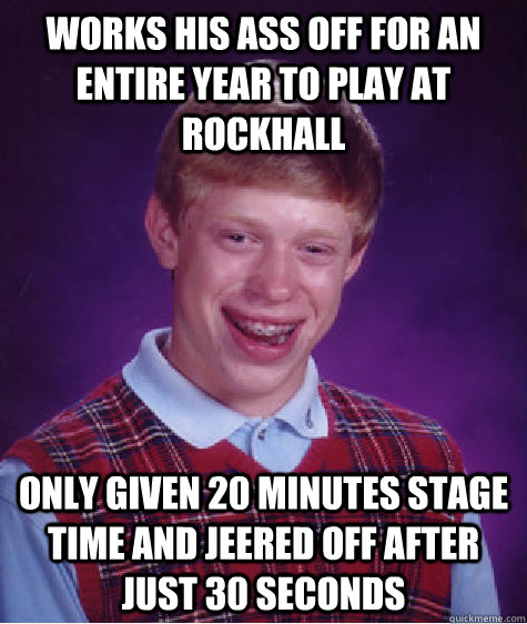 Works his ass off for an entire year to play at rockhall Only given 20 minutes stage time and jeered off after just 30 seconds  Bad Luck Brian