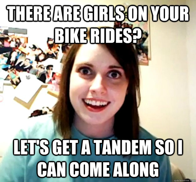 There are girls on your bike rides? Let's get a tandem so I can come along  Overly Attached Girlfriend