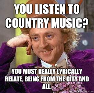 You listen to country music? You must really lyrically relate, being from the city and all.  Condescending Wonka