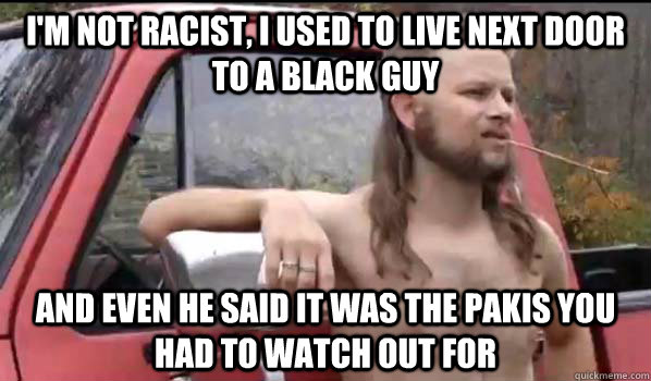I'm not Racist, I used to live next door to a black guy and even he said it was the pakis you had to watch out for  Almost Politically Correct Redneck