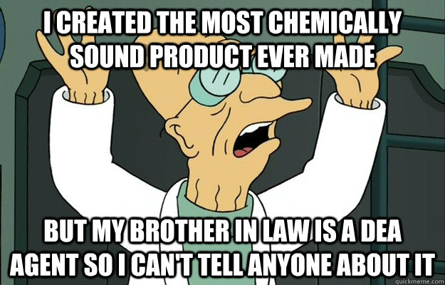 I created the most chemically sound product ever made But my brother in law is a DEA agent so I can't tell anyone about it - I created the most chemically sound product ever made But my brother in law is a DEA agent so I can't tell anyone about it  Scientists 1st World Problems