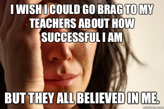 I wish I could go brag to my teachers about how successful I am But they all believed in me.  First World Problems