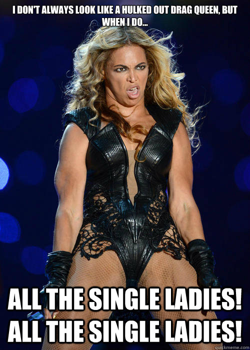 I don't always look like a hulked out drag queen, but when I do... All the single ladies! All the single ladies! - I don't always look like a hulked out drag queen, but when I do... All the single ladies! All the single ladies!  Unflattering Beyonce