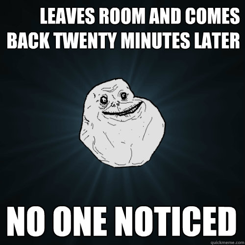 leaves room and comes back twenty minutes later No one noticed  Forever Alone