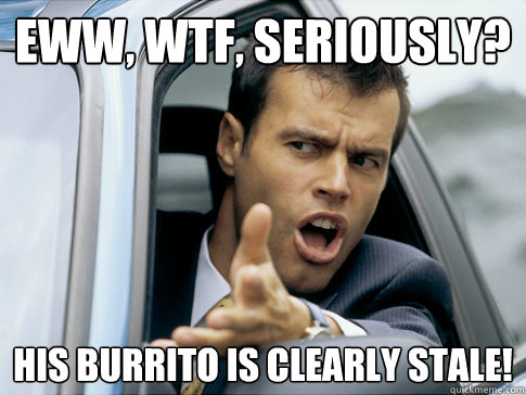 Eww, wtf, seriously? His Burrito is CLEARLY stale!  Asshole driver
