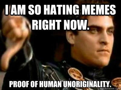 I am so hating memes right now. Proof of human unoriginality.  Downvoting Roman