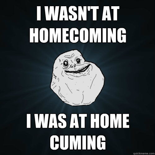 I wasn't at homecoming I was at home cuming  Forever Alone