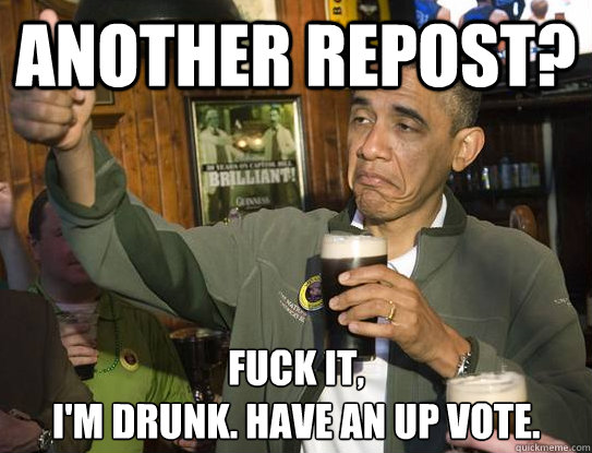 another repost? Fuck it,
i'm drunk. have an up vote.  Upvoting Obama