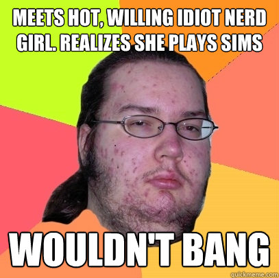 MEETS HOT, WILLING IDIOT NERD GIRL. REALIZES SHE PLAYS SIMS WOULDN'T BANG - MEETS HOT, WILLING IDIOT NERD GIRL. REALIZES SHE PLAYS SIMS WOULDN'T BANG  Butthurt Dweller