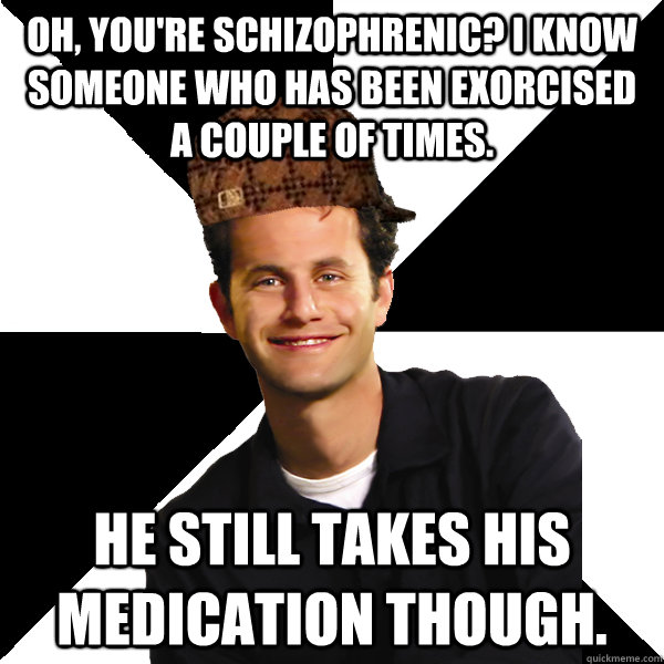 Oh, You're schizophrenic? I know someone who has been exorcised a couple of times. He still takes his medication though. - Oh, You're schizophrenic? I know someone who has been exorcised a couple of times. He still takes his medication though.  Scumbag Christian