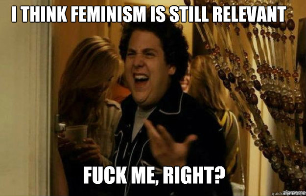I think feminism is still relevant FUCK ME, RIGHT?  fuck me right